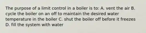 The purpose of a limit control in a boiler is to: A. vent the air B. cycle the boiler on an off to maintain the desired water temperature in the boiler C. shut the boiler off before it freezes D. fill the system with water