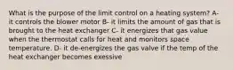 What is the purpose of the limit control on a heating system? A- it controls the blower motor B- it limits the amount of gas that is brought to the heat exchanger C- it energizes that gas value when the thermostat calls for heat and monitors space temperature. D- it de-energizes the gas valve if the temp of the heat exchanger becomes exessive