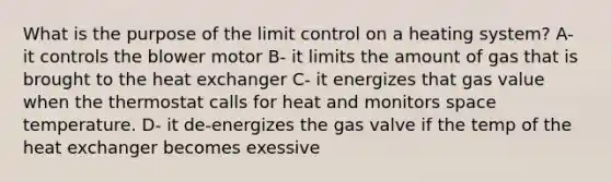 What is the purpose of the limit control on a heating system? A- it controls the blower motor B- it limits the amount of gas that is brought to the heat exchanger C- it energizes that gas value when the thermostat calls for heat and monitors space temperature. D- it de-energizes the gas valve if the temp of the heat exchanger becomes exessive