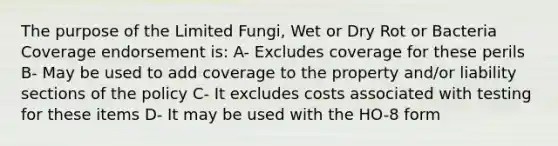 The purpose of the Limited Fungi, Wet or Dry Rot or Bacteria Coverage endorsement is: A- Excludes coverage for these perils B- May be used to add coverage to the property and/or liability sections of the policy C- It excludes costs associated with testing for these items D- It may be used with the HO-8 form