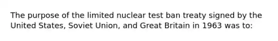 The purpose of the limited nuclear test ban treaty signed by the United States, Soviet Union, and Great Britain in 1963 was to: