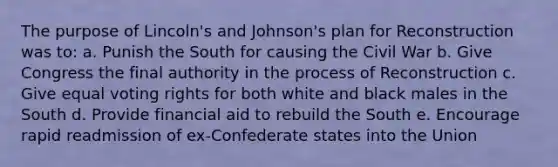 The purpose of Lincoln's and Johnson's plan for Reconstruction was to: a. Punish the South for causing the Civil War b. Give Congress the final authority in the process of Reconstruction c. Give equal voting rights for both white and black males in the South d. Provide financial aid to rebuild the South e. Encourage rapid readmission of ex-Confederate states into the Union