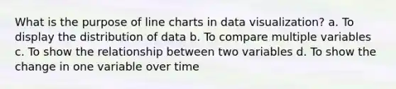 What is the purpose of line charts in data visualization? a. To display the distribution of data b. To compare multiple variables c. To show the relationship between two variables d. To show the change in one variable over time