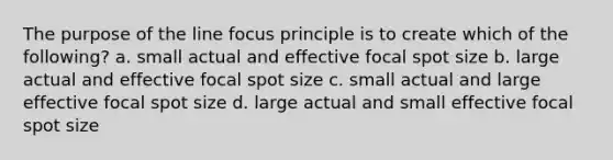 The purpose of the line focus principle is to create which of the following? a. small actual and effective focal spot size b. large actual and effective focal spot size c. small actual and large effective focal spot size d. large actual and small effective focal spot size