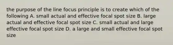 the purpose of the line focus principle is to create which of the following A. small actual and effective focal spot size B. large actual and effective focal spot size C. small actual and large effective focal spot size D. a large and small effective focal spot size