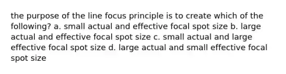 the purpose of the line focus principle is to create which of the following? a. small actual and effective focal spot size b. large actual and effective focal spot size c. small actual and large effective focal spot size d. large actual and small effective focal spot size