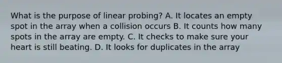 What is the purpose of linear probing? A. It locates an empty spot in the array when a collision occurs B. It counts how many spots in the array are empty. C. It checks to make sure your heart is still beating. D. It looks for duplicates in the array