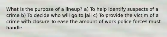 What is the purpose of a lineup? a) To help identify suspects of a crime b) To decide who will go to jail c) To provide the victim of a crime with closure To ease the amount of work police forces must handle