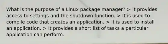 What is the purpose of a Linux package manager? > It provides access to settings and the shutdown function. > It is used to compile code that creates an application. > It is used to install an application. > It provides a short list of tasks a particular application can perform.