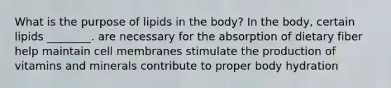 What is the purpose of lipids in the body? In the body, certain lipids ________. are necessary for the absorption of dietary fiber help maintain cell membranes stimulate the production of vitamins and minerals contribute to proper body hydration