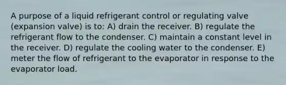 A purpose of a liquid refrigerant control or regulating valve (expansion valve) is to: A) drain the receiver. B) regulate the refrigerant flow to the condenser. C) maintain a constant level in the receiver. D) regulate the cooling water to the condenser. E) meter the flow of refrigerant to the evaporator in response to the evaporator load.