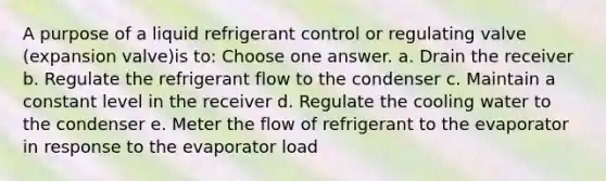 A purpose of a liquid refrigerant control or regulating valve (expansion valve)is to: Choose one answer. a. Drain the receiver b. Regulate the refrigerant flow to the condenser c. Maintain a constant level in the receiver d. Regulate the cooling water to the condenser e. Meter the flow of refrigerant to the evaporator in response to the evaporator load