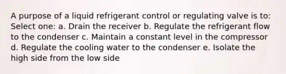 A purpose of a liquid refrigerant control or regulating valve is to: Select one: a. Drain the receiver b. Regulate the refrigerant flow to the condenser c. Maintain a constant level in the compressor d. Regulate the cooling water to the condenser e. Isolate the high side from the low side