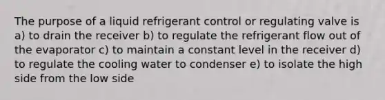 The purpose of a liquid refrigerant control or regulating valve is a) to drain the receiver b) to regulate the refrigerant flow out of the evaporator c) to maintain a constant level in the receiver d) to regulate the cooling water to condenser e) to isolate the high side from the low side