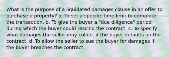 What is the purpose of a liquidated damages clause in an offer to purchase a property? a. To set a specific time limit to complete the transaction. b. To give the buyer a "due diligence" period during which the buyer could rescind the contract. c. To specify what damages the seller may collect if the buyer defaults on the contract. d. To allow the seller to sue the buyer for damages if the buyer breaches the contract.