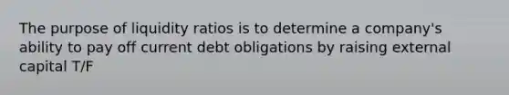 The purpose of liquidity ratios is to determine a company's ability to pay off current debt obligations by raising external capital T/F