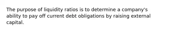 The purpose of liquidity ratios is to determine a company's ability to pay off current debt obligations by raising external capital.