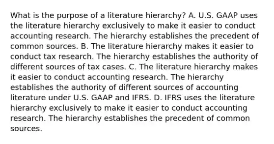 What is the purpose of a literature​ hierarchy? A. U.S. GAAP uses the literature hierarchy exclusively to make it easier to conduct accounting research. The hierarchy establishes the precedent of common sources. B. The literature hierarchy makes it easier to conduct tax research. The hierarchy establishes the authority of different sources of tax cases. C. The literature hierarchy makes it easier to conduct accounting research. The hierarchy establishes the authority of different sources of accounting literature under U.S. GAAP and IFRS. D. IFRS uses the literature hierarchy exclusively to make it easier to conduct accounting research. The hierarchy establishes the precedent of common sources.