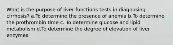 What is the purpose of liver functions tests in diagnosing​ cirrhosis? a.To determine the presence of anemia b.To determine the prothrombin time c. To determine glucose and lipid metabolism d.To determine the degree of elevation of liver enzymes