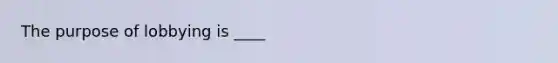 The purpose of lobbying is ____