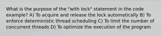 What is the purpose of the "with lock" statement in the code example? A) To acquire and release the lock automatically B) To enforce deterministic thread scheduling C) To limit the number of concurrent threads D) To optimize the execution of the program