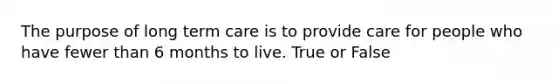 The purpose of long term care is to provide care for people who have fewer than 6 months to live. True or False