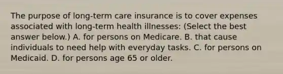 The purpose of​ long-term care insurance is to cover expenses associated with​ long-term health​ illnesses: ​(Select the best answer​ below.) A. for persons on Medicare. B. that cause individuals to need help with everyday tasks. C. for persons on Medicaid. D. for persons age 65 or older.