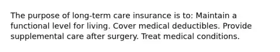 The purpose of long-term care insurance is to: Maintain a functional level for living. Cover medical deductibles. Provide supplemental care after surgery. Treat medical conditions.