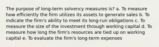 The purpose of long-term solvency measures is? a. To measure how efficiently the firm utilizes its assets to generate sales b. To indicate the firm's ability to meet its long-run obligations c. To measure the size of the investment through working capital d. To measure how long the firm's resources are tied up on working capital e. To evaluate the firm's long-term expenses