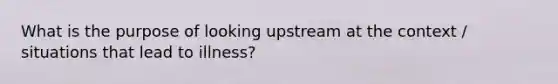 What is the purpose of looking upstream at the context / situations that lead to illness?