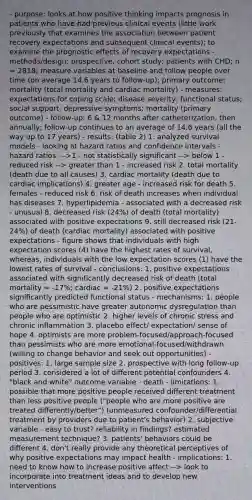 - purpose: looks at how positive thinking impacts prognosis in patients who have had previous clinical events (little work previously that examines the association between patient recovery expectations and subsequent clinical events); to examine the prognostic effects of recovery expectations - methods/design: prospective, cohort study; patients with CHD; n = 2818; measure variables at baseline and follow people over time (on average 14.6 years to follow-up); primary outcome: mortality (total mortality and cardiac mortality) - measures: expectations for coping scale; disease severity; functional status; social support; depressive symptoms; mortality (primary outcome) - follow-up: 6 & 12 months after catheterization, then annually; follow-up continues to an average of 14.6 years (all the way up to 17 years) - results: (table 2) 1. analyzed survival models - looking at hazard ratios and confidence intervals - hazard ratios: -->1 - not statistically significant --> below 1 - reduced risk --> greater than 1 - increased risk 2. total mortality (death due to all causes) 3. cardiac mortality (death due to cardiac implications) 4. greater age - increased risk for death 5. females - reduced risk 6. risk of death increases when individual has diseases 7. hyperlipidemia - associated with a decreased risk - unusual 8. decreased risk (24%) of death (total mortality) associated with positive expectations 9. still decreased risk (21-24%) of death (cardiac mortality) associated with positive expectations - figure shows that individuals with high expectation scores (4) have the highest rates of survival, whereas, individuals with the low expectation scores (1) have the lowest rates of survival - conclusions: 1. positive expectations associated with significantly decreased risk of death (total mortality = -17%; cardiac = -21%) 2. positive expectations significantly predicted functional status - mechanisms: 1. people who are pessimistic have greater autonomic dysregulation than people who are optimistic 2. higher levels of chronic stress and chronic inflammation 3. placebo effect/ expectation/ sense of hope 4. optimists are more problem-focused/approach-focused than pessimists who are more emotional-focused/withdrawn (willing to change behavior and seek out opportunities) - positives: 1. large sample size 2. prospective with long follow-up period 3. considered a lot of different potential confounders 4. "black and white" outcome variable - death - limitations: 1. possible that more positive people received different treatment than less positive people ("people who are more positive are treated differently/better") (unmeasured confounder/differential treatment by providers due to patient's behavior) 2. subjective variable - easy to trust? reliability in findings? estimated measurement technique? 3. patients' behaviors could be different 4. don't really provide any theoretical perceptives of why positive expectations may impact health - implications: 1. need to know how to increase positive affect --> look to incorporate into treatment ideas and to develop new interventions