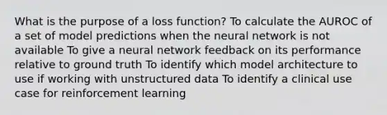 What is the purpose of a loss function? To calculate the AUROC of a set of model predictions when the neural network is not available To give a neural network feedback on its performance relative to ground truth To identify which model architecture to use if working with unstructured data To identify a clinical use case for reinforcement learning