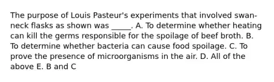 The purpose of Louis Pasteur's experiments that involved swan-neck flasks as shown was _____. A. To determine whether heating can kill the germs responsible for the spoilage of beef broth. B. To determine whether bacteria can cause food spoilage. C. To prove the presence of microorganisms in the air. D. All of the above E. B and C