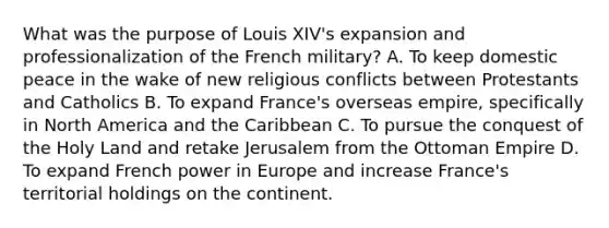 What was the purpose of Louis XIV's expansion and professionalization of the French military? A. To keep domestic peace in the wake of new religious conflicts between Protestants and Catholics B. To expand France's overseas empire, specifically in North America and the Caribbean C. To pursue the conquest of the Holy Land and retake Jerusalem from the Ottoman Empire D. To expand French power in Europe and increase France's territorial holdings on the continent.