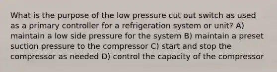 What is the purpose of the low pressure cut out switch as used as a primary controller for a refrigeration system or unit? A) maintain a low side pressure for the system B) maintain a preset suction pressure to the compressor C) start and stop the compressor as needed D) control the capacity of the compressor