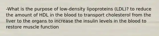 -What is the purpose of low-density lipoproteins (LDL)? to reduce the amount of HDL in the blood to transport cholesterol from the liver to the organs to increase the insulin levels in the blood to restore muscle function