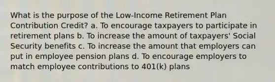 What is the purpose of the Low-Income Retirement Plan Contribution Credit? a. To encourage taxpayers to participate in retirement plans b. To increase the amount of taxpayers' Social Security benefits c. To increase the amount that employers can put in employee pension plans d. To encourage employers to match employee contributions to 401(k) plans