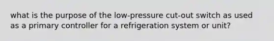 what is the purpose of the low-pressure cut-out switch as used as a primary controller for a refrigeration system or unit?