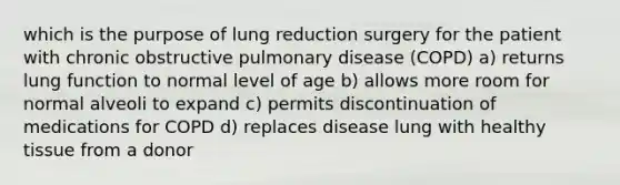 which is the purpose of lung reduction surgery for the patient with chronic obstructive pulmonary disease (COPD) a) returns lung function to normal level of age b) allows more room for normal alveoli to expand c) permits discontinuation of medications for COPD d) replaces disease lung with healthy tissue from a donor