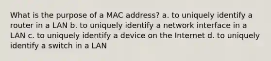 What is the purpose of a MAC address? a. to uniquely identify a router in a LAN b. to uniquely identify a network interface in a LAN c. to uniquely identify a device on the Internet d. to uniquely identify a switch in a LAN