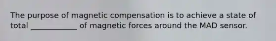 The purpose of magnetic compensation is to achieve a state of total ____________ of magnetic forces around the MAD sensor.