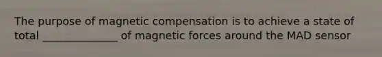 The purpose of magnetic compensation is to achieve a state of total ______________ of magnetic forces around the MAD sensor