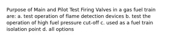 Purpose of Main and Pilot Test Firing Valves in a gas fuel train are: a. test operation of flame detection devices b. test the operation of high fuel pressure cut-off c. used as a fuel train isolation point d. all options