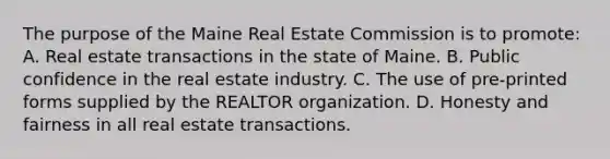 The purpose of the Maine Real Estate Commission is to promote: A. Real estate transactions in the state of Maine. B. Public confidence in the real estate industry. C. The use of pre-printed forms supplied by the REALTOR organization. D. Honesty and fairness in all real estate transactions.