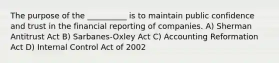 The purpose of the __________ is to maintain public confidence and trust in the financial reporting of companies. A) Sherman Antitrust Act B) Sarbanes-Oxley Act C) Accounting Reformation Act D) Internal Control Act of 2002