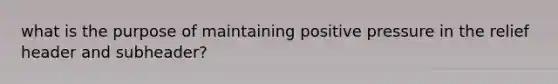 what is the purpose of maintaining positive pressure in the relief header and subheader?