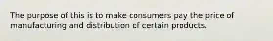 The purpose of this is to make consumers pay the price of manufacturing and distribution of certain products.