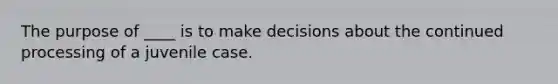 The purpose of ____ is to make decisions about the continued processing of a juvenile case.