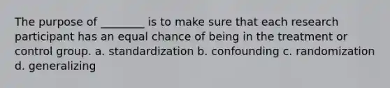 The purpose of ________ is to make sure that each research participant has an equal chance of being in the treatment or control group. a. standardization b. confounding c. randomization d. generalizing