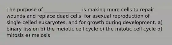 The purpose of _______________ is making more cells to repair wounds and replace dead cells, for asexual reproduction of single-celled eukaryotes, and for growth during development. a) binary fission b) the meiotic cell cycle c) the mitotic cell cycle d) mitosis e) meiosis